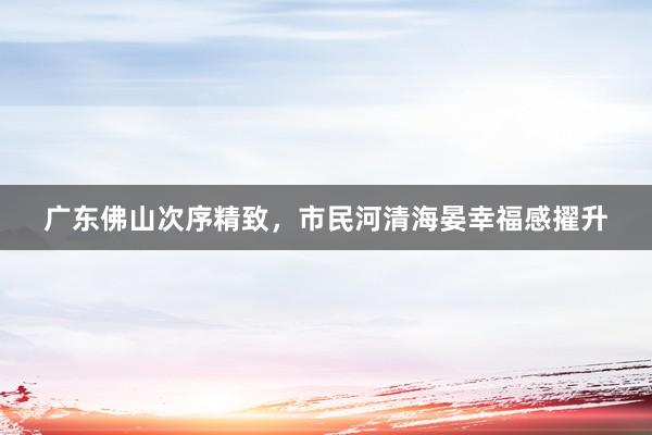 广东佛山次序精致，市民河清海晏幸福感擢升