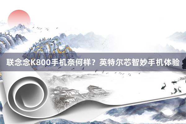 联念念K800手机奈何样？英特尔芯智妙手机体验