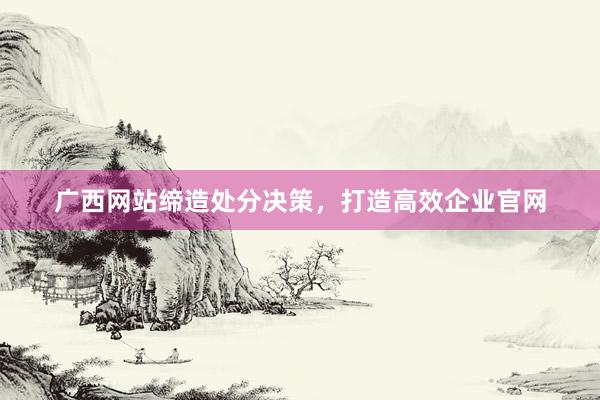广西网站缔造处分决策，打造高效企业官网