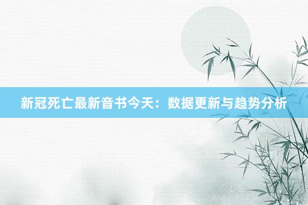 新冠死亡最新音书今天：数据更新与趋势分析